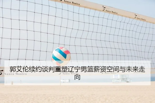 郭艾伦续约谈判重塑辽宁男篮薪资空间与未来走向